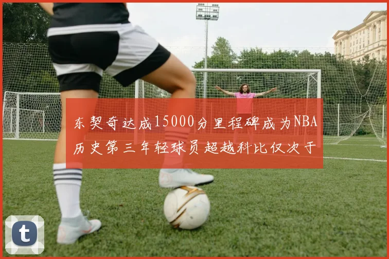 东契奇达成15000分里程碑成为NBA历史第三年轻球员超越科比仅次于詹姆斯和杜兰特