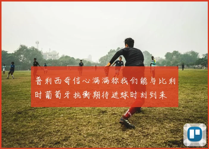 普利西奇信心满满称我们能与比利时葡萄牙抗衡期待进球时刻到来